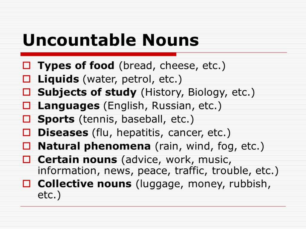 Uncountable Nouns Types of food (bread, cheese, etc.) Liquids (water, petrol, etc.) Subjects of